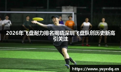 2026年飞盘耐力排名揭晓深圳飞盘队创历史新高引关注