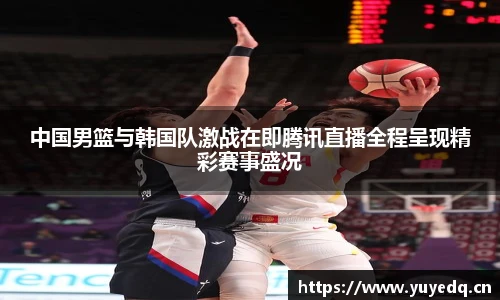 中国男篮与韩国队激战在即腾讯直播全程呈现精彩赛事盛况