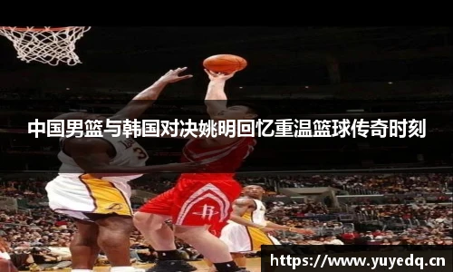 中国男篮与韩国对决姚明回忆重温篮球传奇时刻