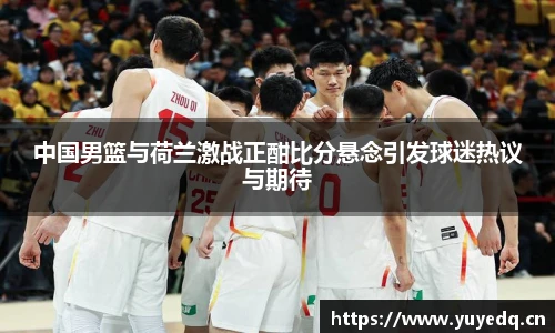 中国男篮与荷兰激战正酣比分悬念引发球迷热议与期待