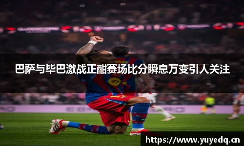 巴萨与毕巴激战正酣赛场比分瞬息万变引人关注